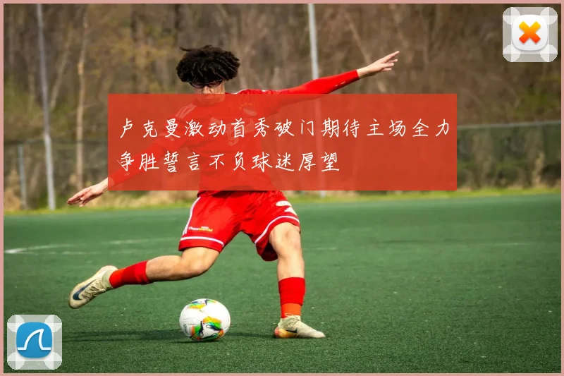 卢克曼激动首秀破门期待主场全力争胜誓言不负球迷厚望