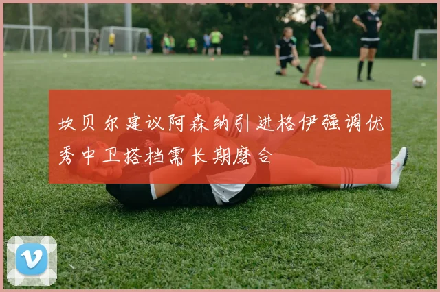 坎贝尔建议阿森纳引进格伊强调优秀中卫搭档需长期磨合