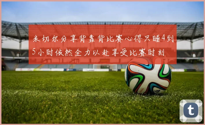 米切尔分享背靠背比赛心得只睡4到5小时依然全力以赴享受比赛时刻