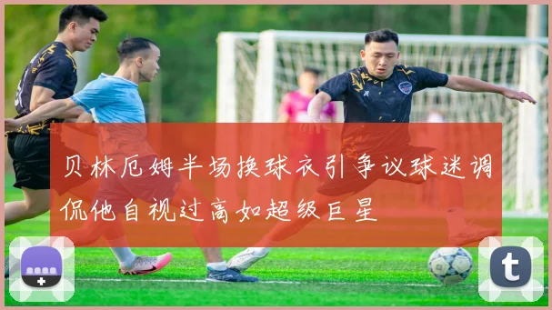 贝林厄姆半场换球衣引争议球迷调侃他自视过高如超级巨星