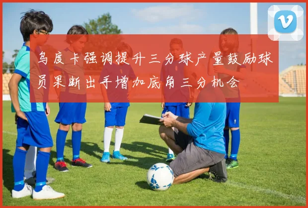 乌度卡强调提升三分球产量鼓励球员果断出手增加底角三分机会