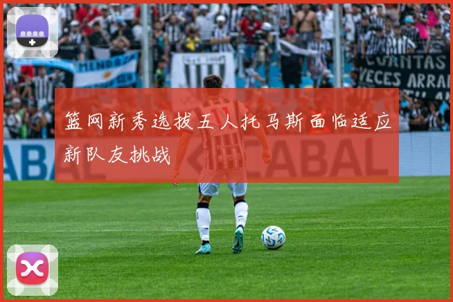 篮网新秀选拔五人托马斯面临适应新队友挑战