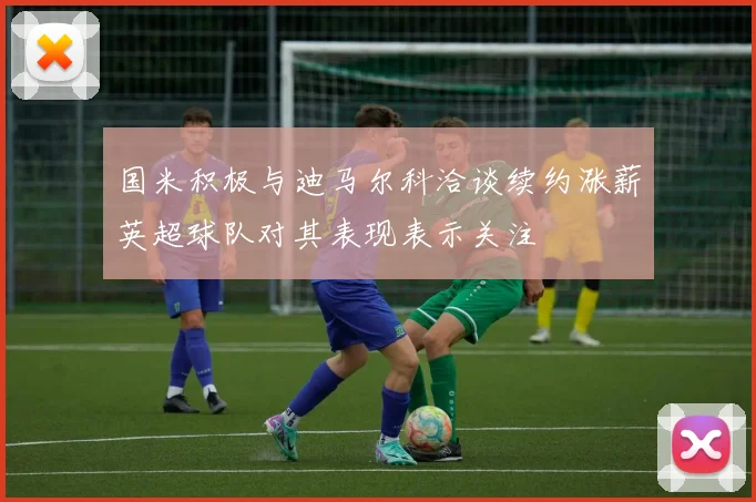 国米积极与迪马尔科洽谈续约涨薪英超球队对其表现表示关注