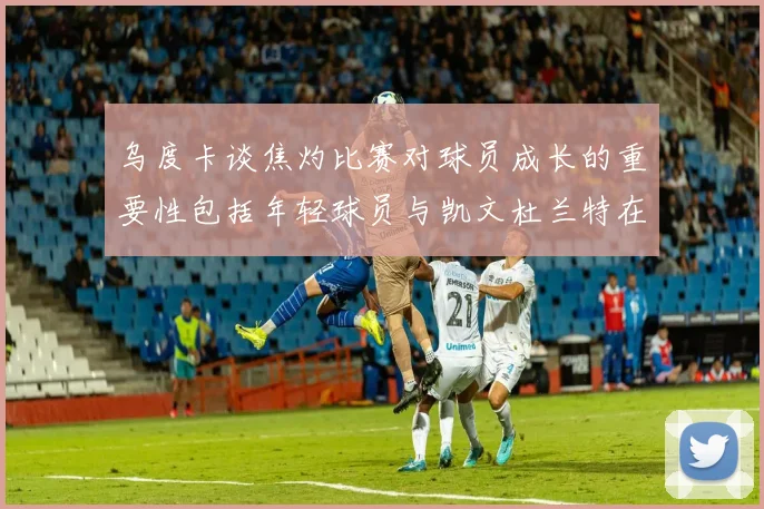 乌度卡谈焦灼比赛对球员成长的重要性包括年轻球员与凯文杜兰特在内