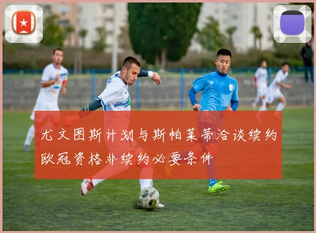 尤文图斯计划与斯帕莱蒂洽谈续约欧冠资格非续约必要条件