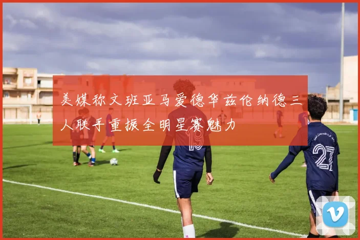 美媒称文班亚马爱德华兹伦纳德三人联手重振全明星赛魅力