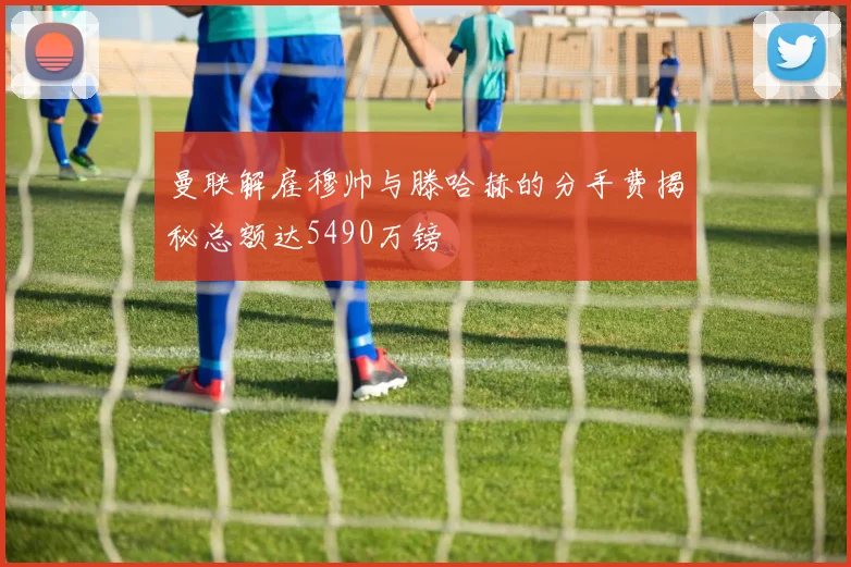 曼联解雇穆帅与滕哈赫的分手费揭秘总额达5490万镑