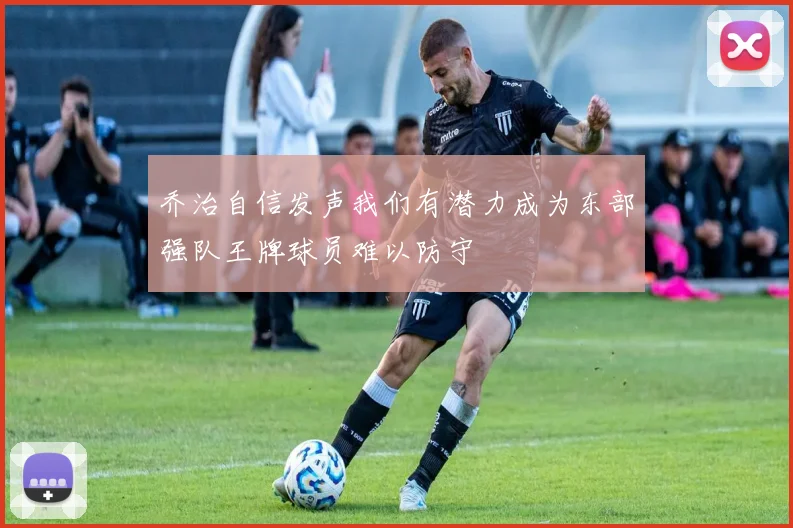 乔治自信发声我们有潜力成为东部强队王牌球员难以防守