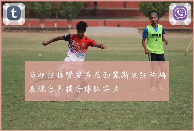 马祖拉称赞安芬尼西蒙斯攻防两端表现出色提升球队实力