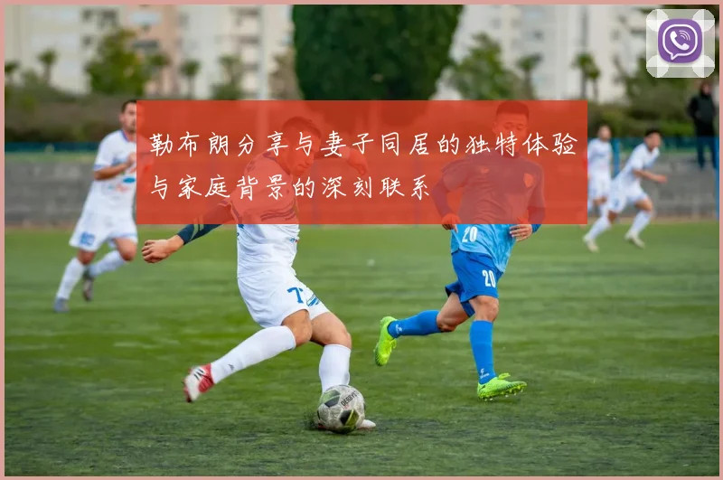 勒布朗分享与妻子同居的独特体验与家庭背景的深刻联系