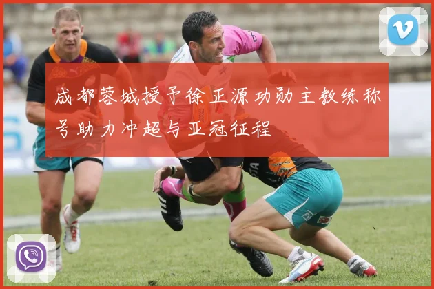 成都蓉城授予徐正源功勋主教练称号助力冲超与亚冠征程