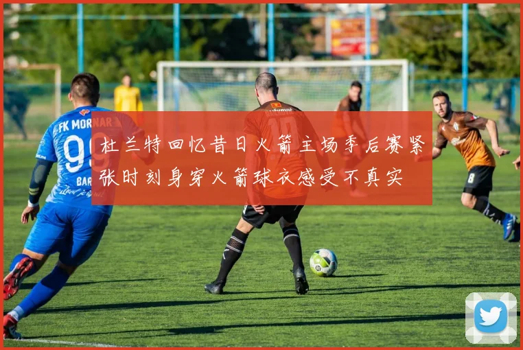 杜兰特回忆昔日火箭主场季后赛紧张时刻身穿火箭球衣感受不真实