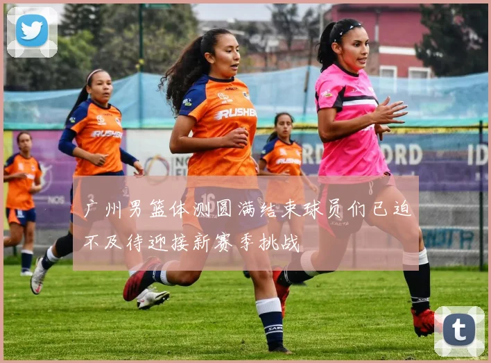 广州男篮体测圆满结束球员们已迫不及待迎接新赛季挑战