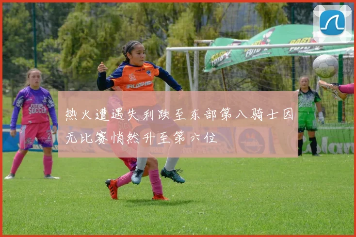 热火遭遇失利跌至东部第八骑士因无比赛悄然升至第六位