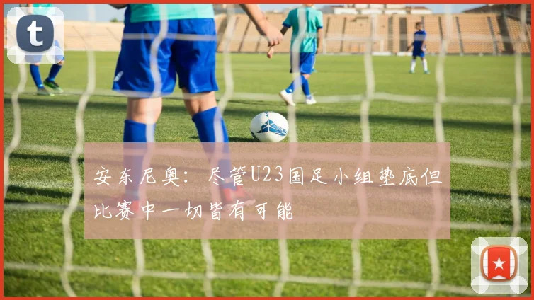 安东尼奥：尽管U23国足小组垫底但比赛中一切皆有可能