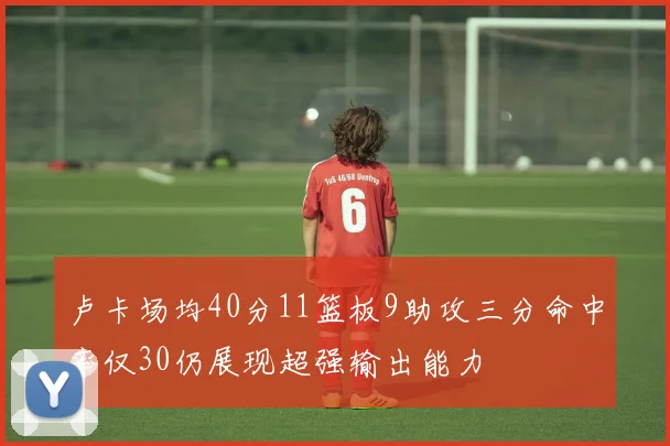 卢卡场均40分11篮板9助攻三分命中率仅30仍展现超强输出能力