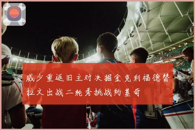 威少重返旧主对决掘金克利福德替拉文出战二轮秀挑战约基奇