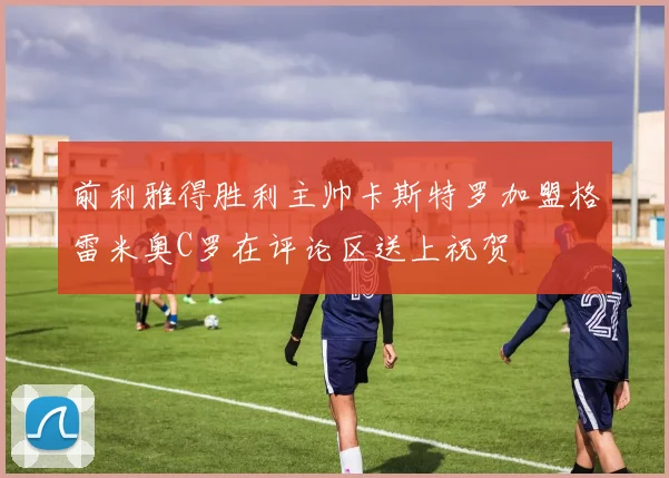 前利雅得胜利主帅卡斯特罗加盟格雷米奥C罗在评论区送上祝贺