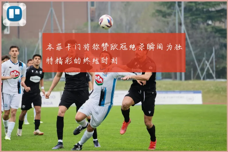 本菲卡门将称赞欧冠绝杀瞬间为独特精彩的终结时刻