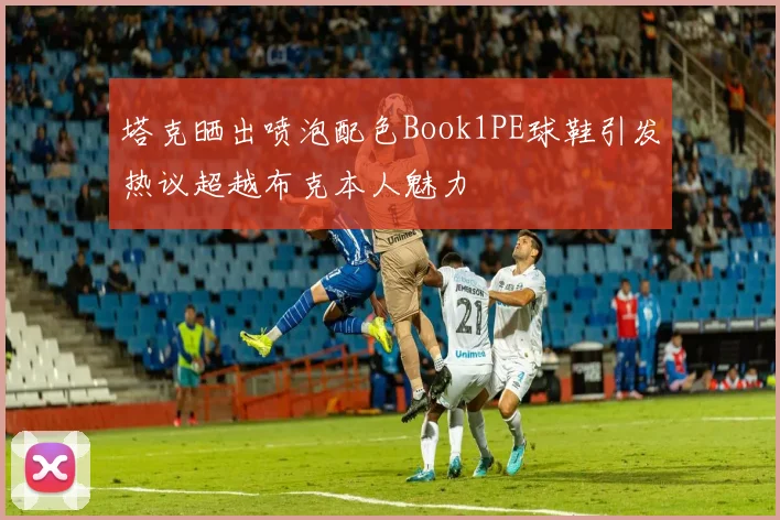 塔克晒出喷泡配色Book1PE球鞋引发热议超越布克本人魅力