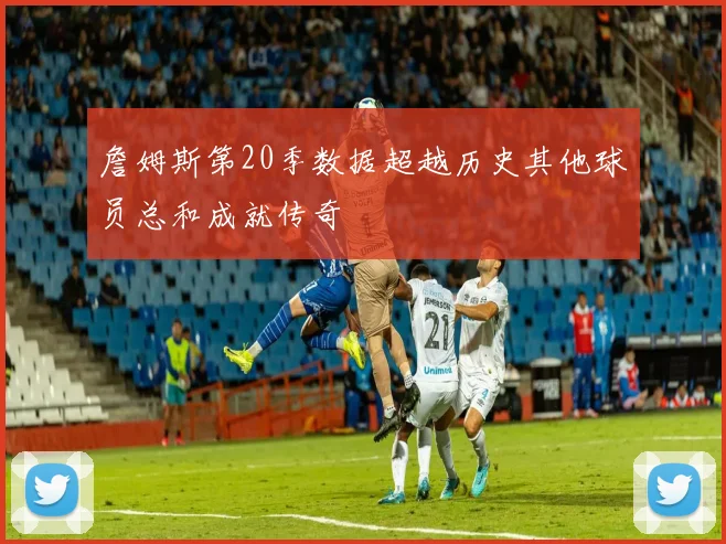 詹姆斯第20季数据超越历史其他球员总和成就传奇