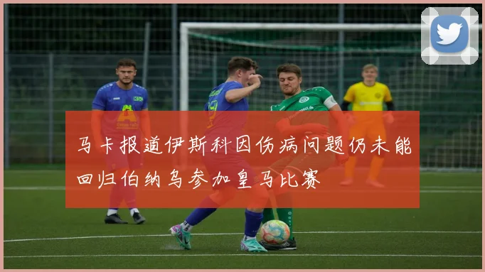 马卡报道伊斯科因伤病问题仍未能回归伯纳乌参加皇马比赛