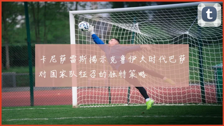 卡尼萨雷斯揭示克鲁伊夫时代巴萨对国家队征召的独特策略