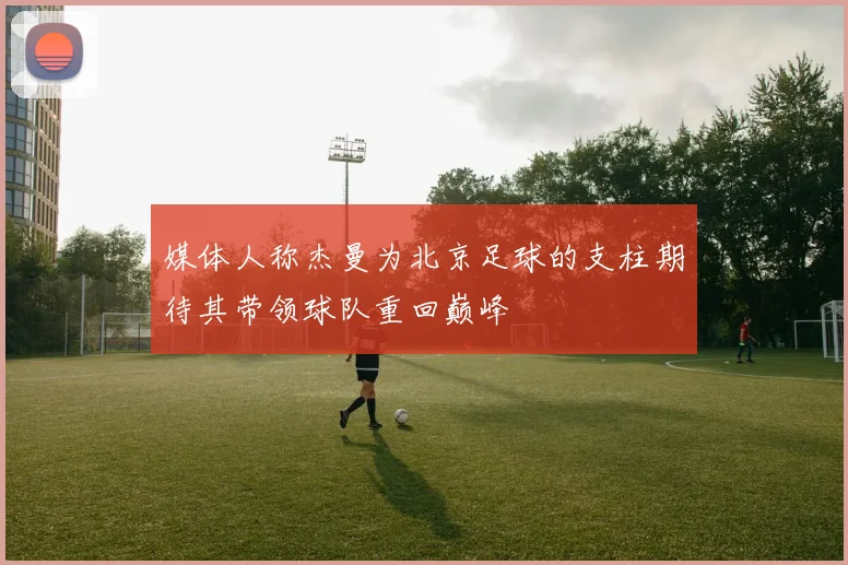 媒体人称杰曼为北京足球的支柱期待其带领球队重回巅峰