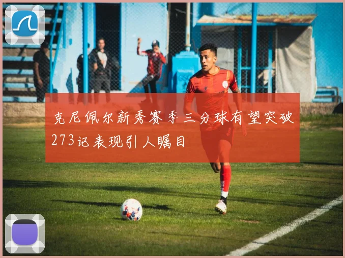 克尼佩尔新秀赛季三分球有望突破273记表现引人瞩目