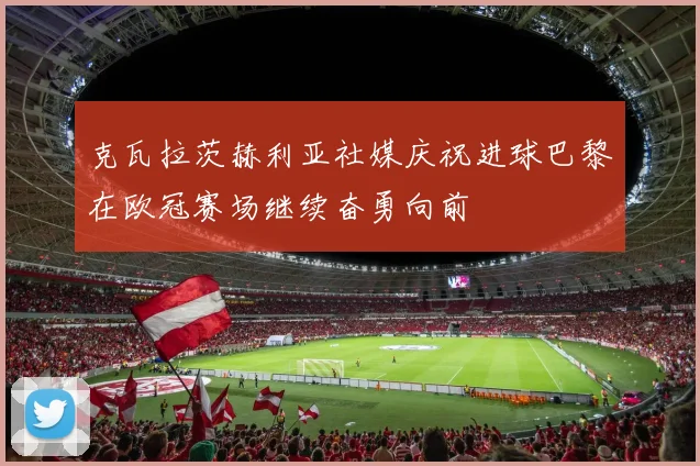 克瓦拉茨赫利亚社媒庆祝进球巴黎在欧冠赛场继续奋勇向前