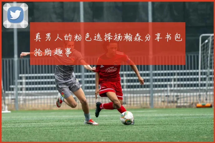 真男人的粉色选择杨瀚森分享书包抢购趣事