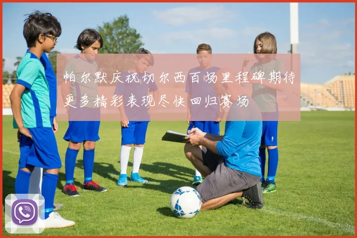 帕尔默庆祝切尔西百场里程碑期待更多精彩表现尽快回归赛场