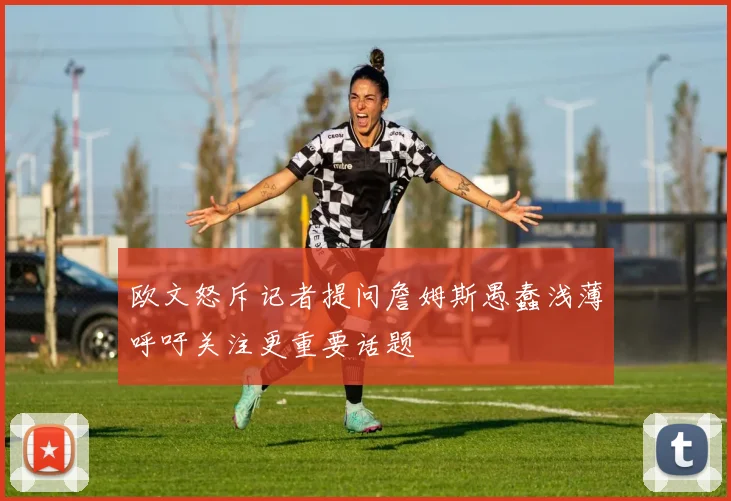 欧文怒斥记者提问詹姆斯愚蠢浅薄呼吁关注更重要话题