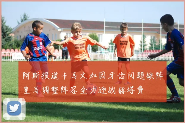 阿斯报道卡马文加因牙齿问题缺阵皇马调整阵容全力迎战赫塔费