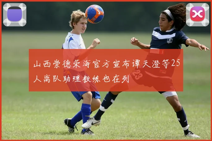 山西崇德荣海官方宣布谭天澄等25人离队助理教练也在列