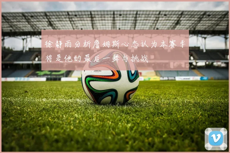 徐静雨分析詹姆斯心态认为本赛季将是他的最后一舞与挑战