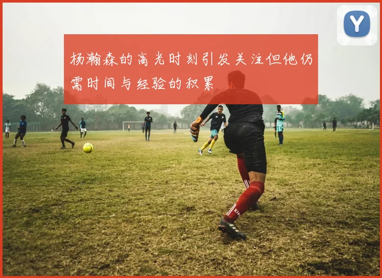 杨瀚森的高光时刻引发关注但他仍需时间与经验的积累