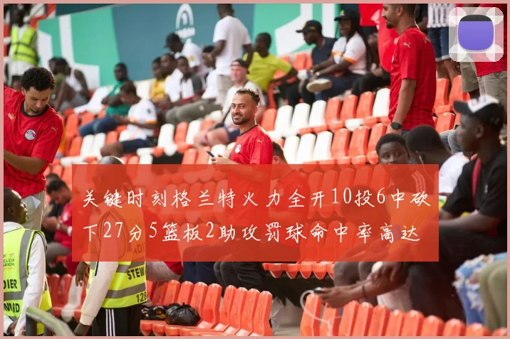 关键时刻格兰特火力全开10投6中砍下27分5篮板2助攻罚球命中率高达857