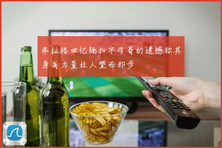 弗拉格回忆隔扣字母哥的遗憾称其身高力量让人望而却步