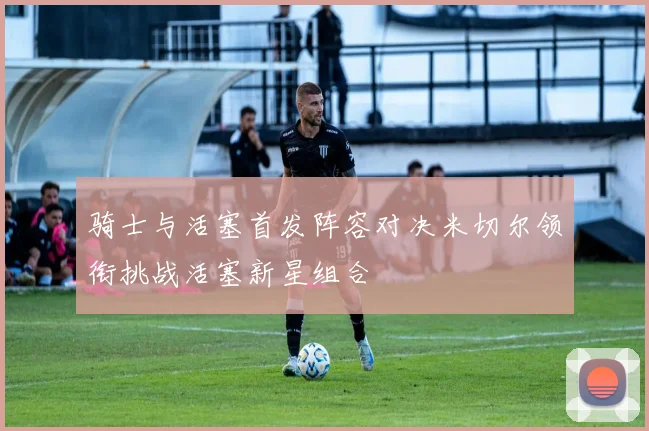 骑士与活塞首发阵容对决米切尔领衔挑战活塞新星组合