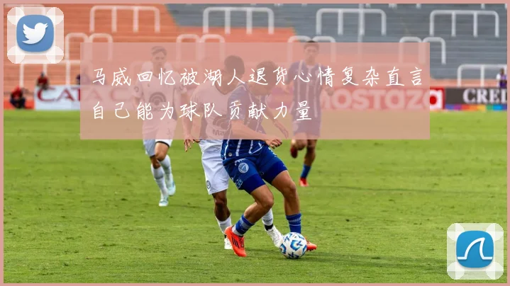 马威回忆被湖人退货心情复杂直言自己能为球队贡献力量