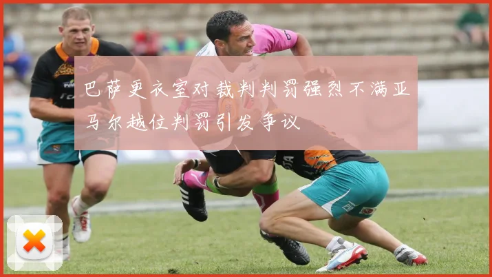 巴萨更衣室对裁判判罚强烈不满亚马尔越位判罚引发争议