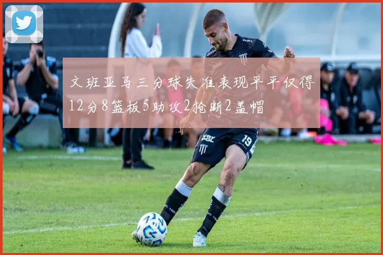 文班亚马三分球失准表现平平仅得12分8篮板5助攻2抢断2盖帽